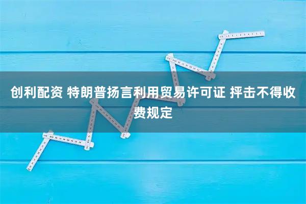 创利配资 特朗普扬言利用贸易许可证 抨击不得收费规定