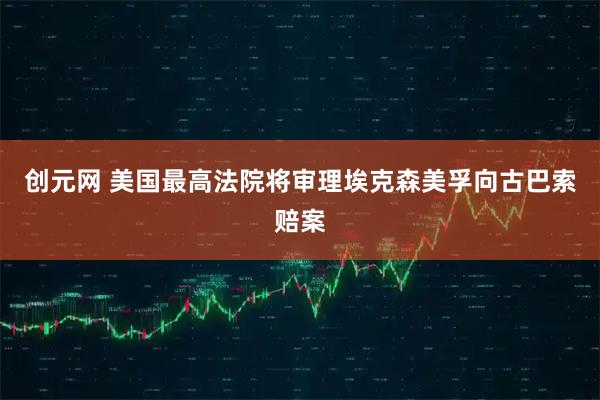 创元网 美国最高法院将审理埃克森美孚向古巴索赔案