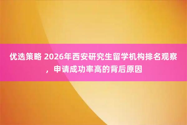 优选策略 2026年西安研究生留学机构排名观察，申请成功率高的背后原因