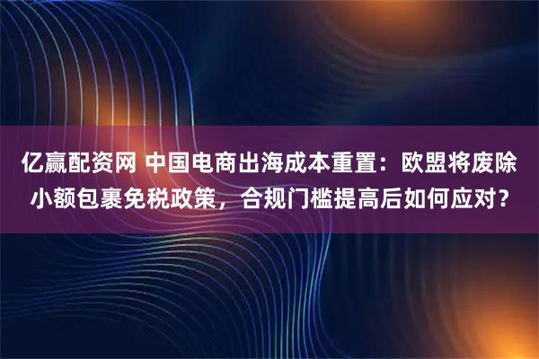 亿赢配资网 中国电商出海成本重置：欧盟将废除小额包裹免税政策，合规门槛提高后如何应对？