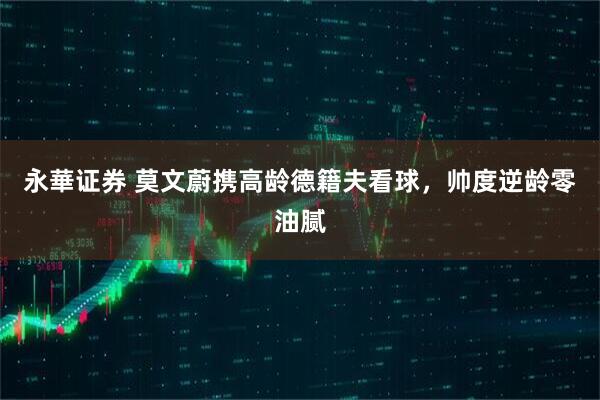 永華证券 莫文蔚携高龄德籍夫看球，帅度逆龄零油腻