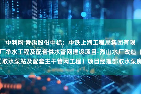 中利网 舜禹股份中标：中铁上海工程局集团有限公司淮北市城乡地表水厂净水工程及配套供水管网建设项目-烈山水厂改造（取水泵站及配套主干管网工程）项目经理部取水泵房安装工程中标候选人公示