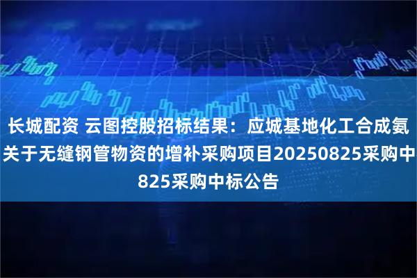 长城配资 云图控股招标结果：应城基地化工合成氨新项目关于无缝钢管物资的增补采购项目20250825采购中标公告