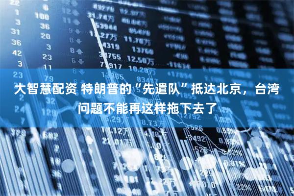 大智慧配资 特朗普的“先遣队”抵达北京，台湾问题不能再这样拖下去了