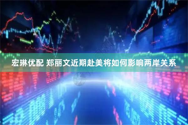 宏琳优配 郑丽文近期赴美将如何影响两岸关系
