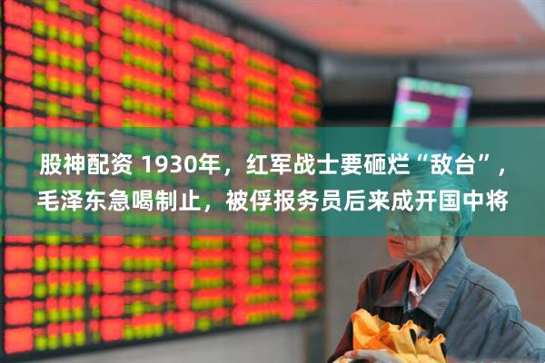 股神配资 1930年，红军战士要砸烂“敌台”，毛泽东急喝制止，被俘报务员后来成开国中将