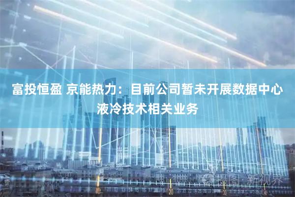 富投恒盈 京能热力：目前公司暂未开展数据中心液冷技术相关业务