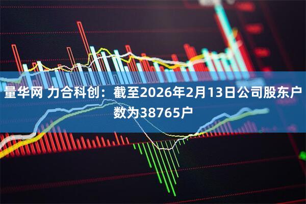 量华网 力合科创：截至2026年2月13日公司股东户数为38765户