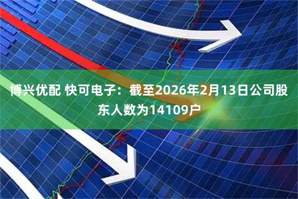 博兴优配 快可电子：截至2026年2月13日公司股东人数为14109户
