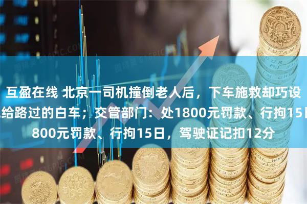 互盈在线 北京一司机撞倒老人后，下车施救却巧设谎言，把肇事责任甩给路过的白车；交管部门：处1800元罚款、行拘15日，驾驶证记扣12分