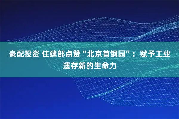 豪配投资 住建部点赞“北京首钢园”：赋予工业遗存新的生命力