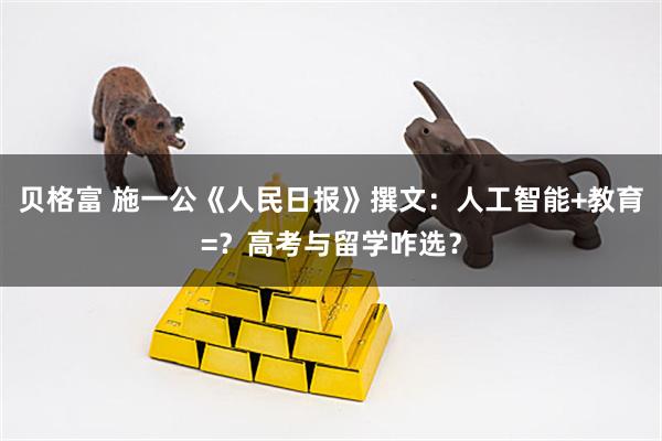 贝格富 施一公《人民日报》撰文：人工智能+教育=？高考与留学咋选？